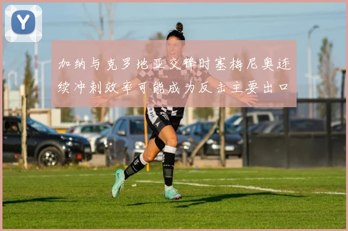 加纳与克罗地亚交锋时塞梅尼奥连续冲刺效率可能成为反击主要出口