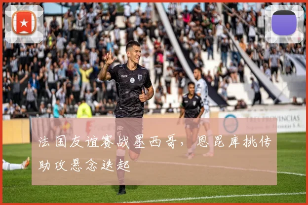 法国友谊赛战墨西哥,恩昆库挑传助攻悬念迭起