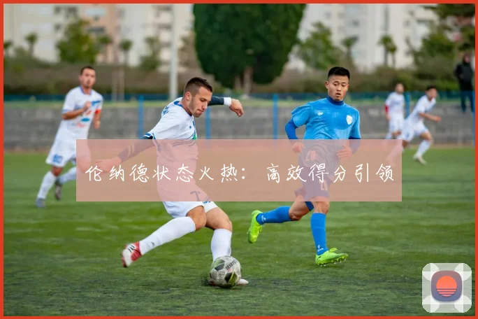 伦纳德状态火热：高效得分引领