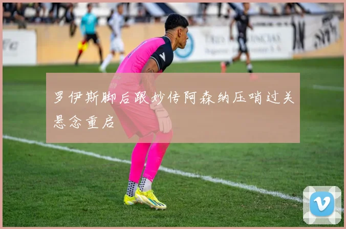 罗伊斯脚后跟妙传阿森纳压哨过关悬念重启