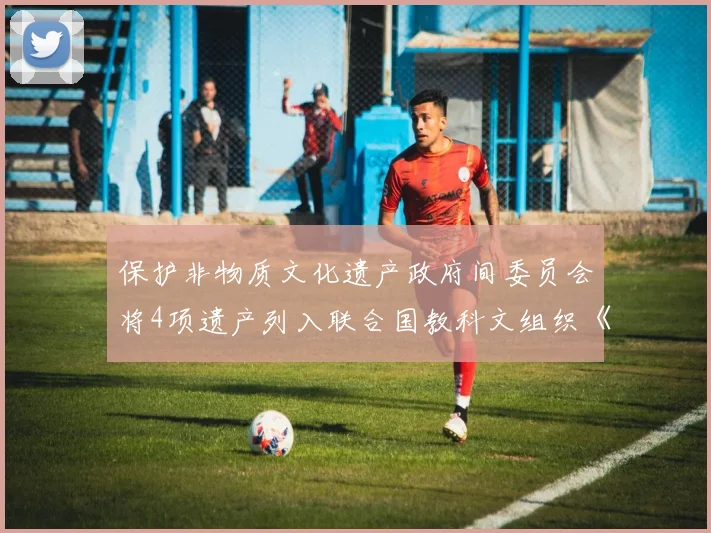 保护非物质文化遗产政府间委员会将4项遗产列入联合国教科文组织《急需保护的非物质文化遗产名录》