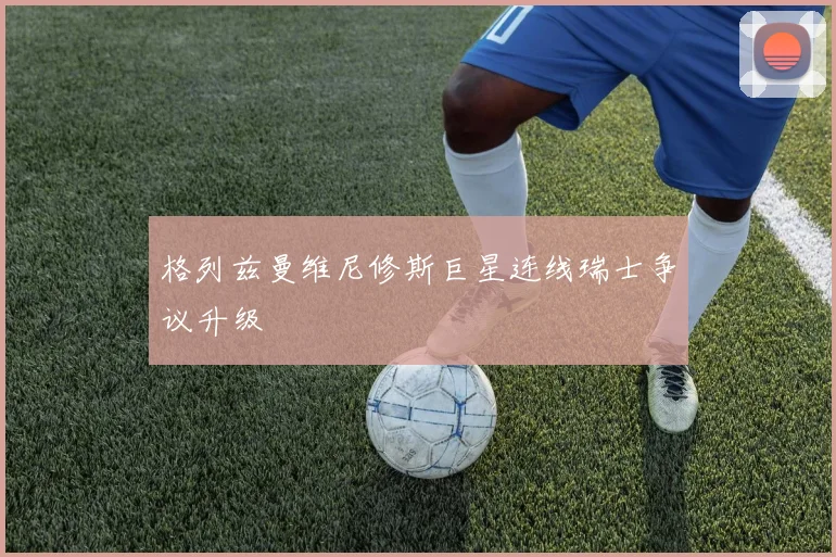 格列兹曼维尼修斯巨星连线瑞士争议升级