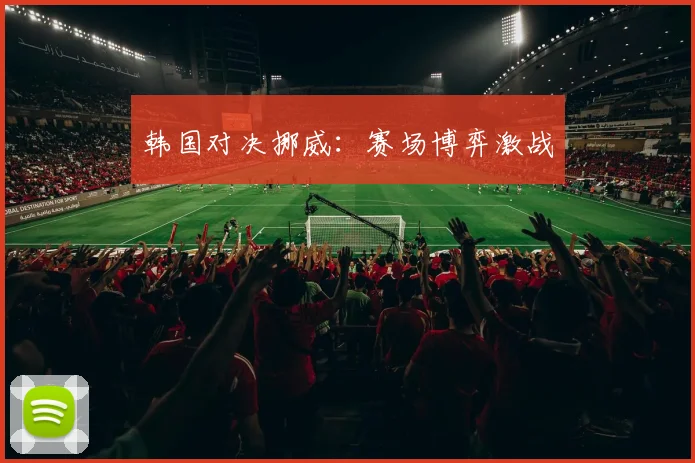 韩国对决挪威：赛场博弈激战