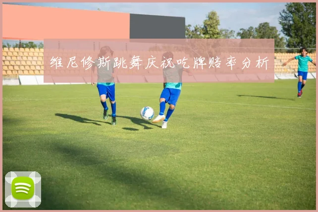 维尼修斯跳舞庆祝吃牌赔率分析