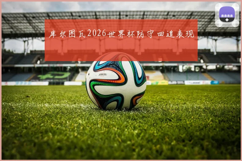 库尔图瓦2026世界杯防守回追表现