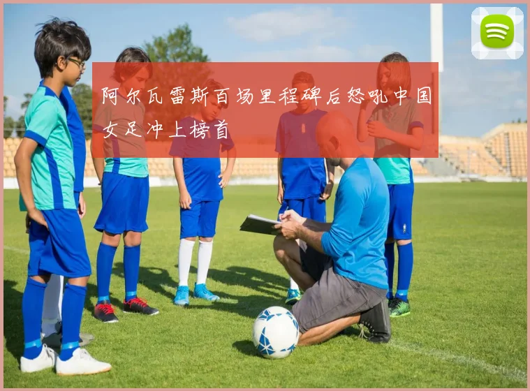 阿尔瓦雷斯百场里程碑后怒吼中国女足冲上榜首