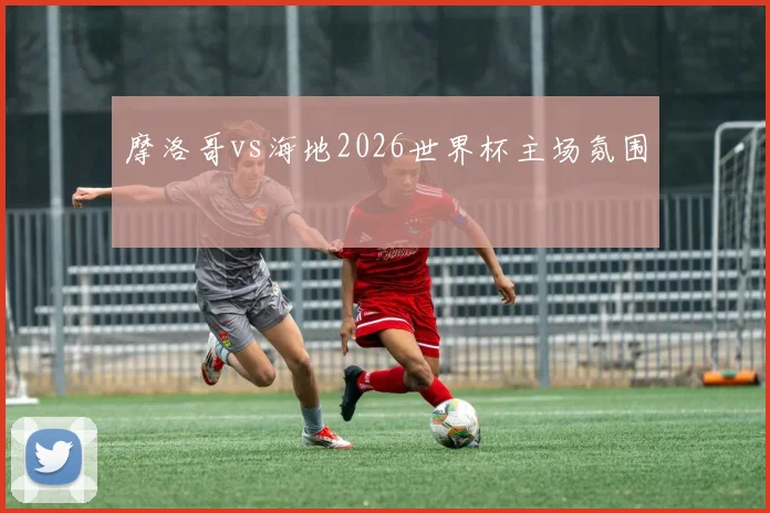 摩洛哥vs海地2026世界杯主场氛围