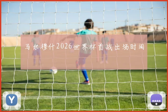 马尔穆什2026世界杯首战出场时间
