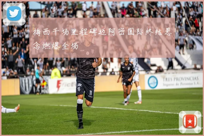 梅西千场里程碑迈阿密国际终结悬念燃爆全场