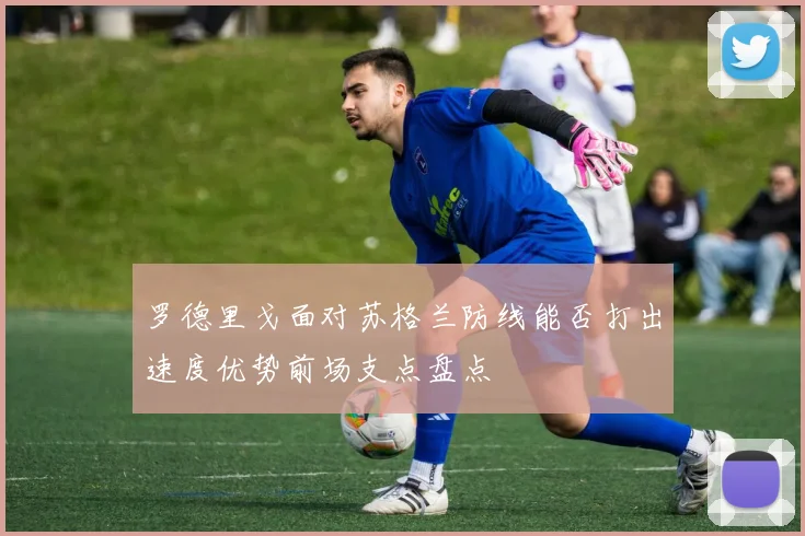 罗德里戈面对苏格兰防线能否打出速度优势前场支点盘点