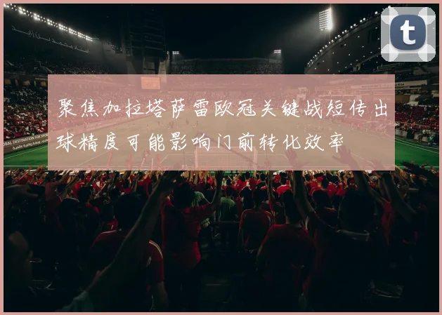 聚焦加拉塔萨雷欧冠关键战短传出球精度可能影响门前转化效率