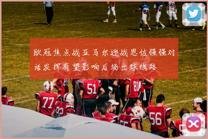 欧冠焦点战亚马尔迎战恩佐强强对话发挥有望影响后场出球线路