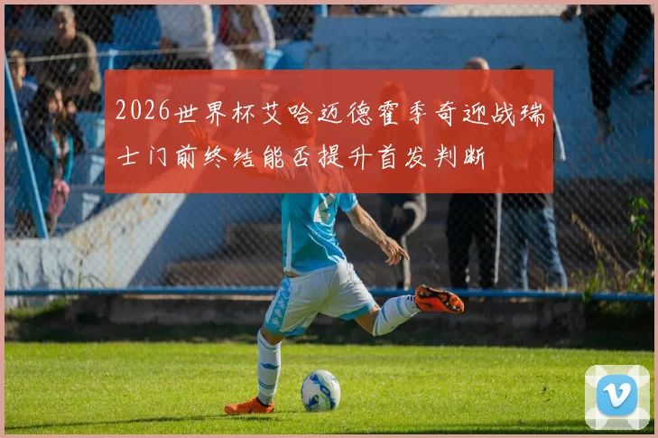 2026世界杯艾哈迈德霍季奇迎战瑞士门前终结能否提升首发判断