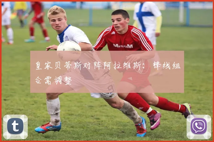 皇家贝蒂斯对阵阿拉维斯:锋线组合需调整