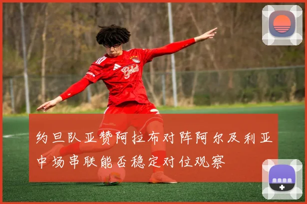 约旦队亚赞阿拉布对阵阿尔及利亚中场串联能否稳定对位观察
