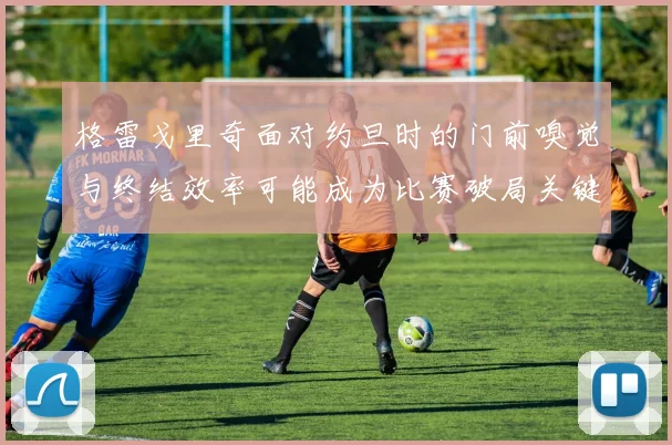 格雷戈里奇面对约旦时的门前嗅觉与终结效率可能成为比赛破局关键