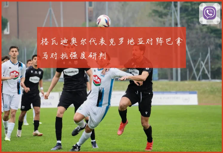 格瓦迪奥尔代表克罗地亚对阵巴拿马对抗强度研判