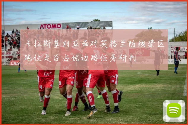 卡拉斯基利亚面对英格兰防线禁区跑位是否占优边路任务研判