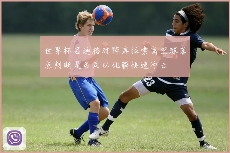 世界杯吕迪格对阵库拉索高空球落点判断是否足以化解快速冲击