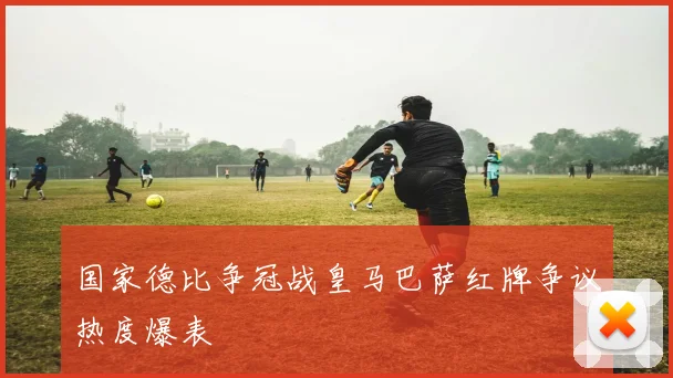 国家德比争冠战皇马巴萨红牌争议热度爆表