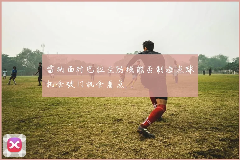 雷纳面对巴拉圭防线能否制造点球机会破门机会看点