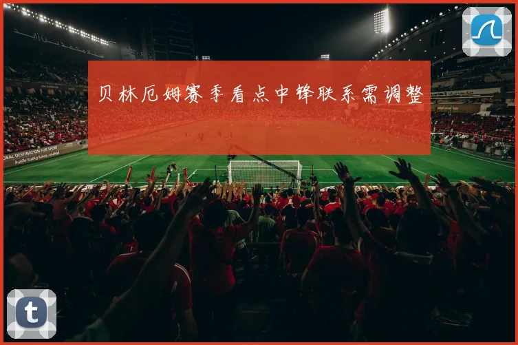 贝林厄姆赛季看点中锋联系需调整