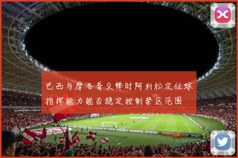 巴西与摩洛哥交锋时阿利松定位球指挥能力能否稳定控制禁区范围
