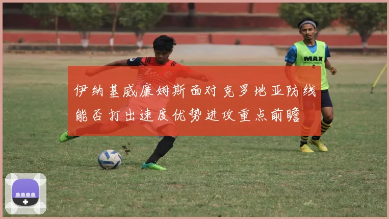 伊纳基威廉姆斯面对克罗地亚防线能否打出速度优势进攻重点前瞻