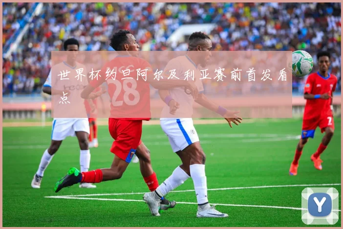 世界杯约旦阿尔及利亚赛前首发看点